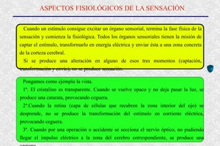 ASPECTOS FISIOLÓGICOS DE LA SENSACIÓN
Cuando un estímulo consigue excitar un órgano sensorial, termina la fase física de la
sensación y comienza la fisiológica. Todos los órganos sensoriales tienen la misión de
captar el estímulo, transformarlo en energía eléctrica y enviar ésta a una zona concreta
de la corteza cerebral.
Si se produce una alteración en alguno de esos tres momentos (captación,
transformación y envío), no se produce sensación.
Pongamos como ejemplo la vista.
1º. El cristalino es transparente. Cuando se vuelve opaco y no deja pasar la luz, se
produce una catarata, provocando ceguera.
2º.Cuando la retina (capa de células que recubren la zona interior del ojo) se
desprende, no se produce la transformación del estímulo en corriente eléctrica,
provocando ceguera.
3º. Cuando por una operación o accidente se secciona el nervio óptico, no pudiendo
llegar el impulso eléctrico a la zona del cerebro correspondiente, se produce una
 