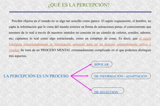 ¿QUÉ ES LA PERCEPCIÓN?
Percibir objetos en el mundo no es algo tan sencillo como parece. El sujeto cognoscente, el hombre, no
capta la información que le viene del mundo exterior en forma de sensaciones puras; el conocimiento que
tenemos de lo real a través de nuestros sentidos no consiste en un cúmulo de colores, sonidos, sabores,
etc; captamos lo real como algo estructurado, como un complejo de cosas. Es decir, que el sujeto
configura estructuradamente la información sensorial pura en un proceso eminentemente activo y
creador. Se trata de un PROCESO MENTAL extremadamente complicado en el que podemos distinguir
tres aspectos.
LA PERCEPCIÓN ES UN PROCESO DE INFORMACIÓN - ADAPTACIÓN
BIPOLAR
DE SELECCIÓN
 
