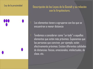 Ley de la proximidad
                           Descripción de las Leyes de la Gestalt y su relación
                                          con la Arquitectura.


                           Los elementos tienen a agruparse con los que se
                            encuentran a menor distancia
                        
                           Tendemos a considerar como "un todo" a aquellos
                            elementos que están más próximos. Suponemos que
                            las personas que conviven, por ejemplo, están
                            afectivamente próximas. Existen diferentes calidades
                            de distancias: físicas, emocionales, intelectuales, de
                            clase, etc.
 