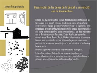 Ley de la experiencia       Descripción de las Leyes de la Gestalt y su relación
                                           con la Arquitectura.

                            Esta es una ley muy discutida porque ataca cuestiones de fondo, ya que
                             la sicología de la Gestalt defiende el nativismo, frente a la sicología
                             asociacionista. El papel que desarrolla la madurez y la experiencia en el
                             proceso de la visión configurada no es simple, pero su experimentación
                             con seres humanos conlleva serias implicaciones. A las ideas nativistas
                             que la Gestalt retoma de Descartes, Kant o Mueller, se oponen las
                             empiristas de Hume, Hobbes, Locke, Berkely o Helmholtz y, últimamente,
                             las teorías trasaccionalistas, que defienden la percepción como un
                             producto del proceso de aprendizaje, en el que interviene el ambiente y
                             la experiencia.
                            El factor experiencia condiciona parcialmente las percepción.
                            Estas observaciones de transformaciones rectangulares en
                             trapezoidales son de gran importancia en nuestro estudio del espacio
                             pictórico y su representación tridimensional perspectiva.
 