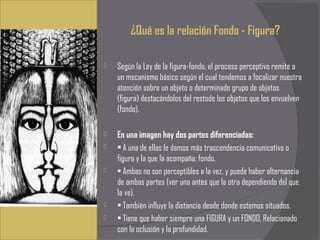 ¿Qué es la relación Fondo - Figura?

   Según la Ley de la figura-fondo, el proceso perceptivo remite a
    un mecanismo básico según el cual tendemos a focalizar nuestra
    atención sobre un objeto o determinado grupo de objetos
    (figura) destacándolos del restode los objetos que los envuelven
    (fondo).

   En una imagen hay dos partes diferenciadas:
   • A una de ellas le damos más trascendencia comunicativa o
    figura y la que la acompaña: fondo.
   • Ambas no son perceptibles a la vez, y puede haber alternancia
    de ambas partes (ver una antes que la otra dependiendo del que
    la ve).
   • También influye la distancia desde donde estemos situados.
   • Tiene que haber siempre una FIGURA y un FONDO, Relacionado
    con la oclusión y la profundidad.
 