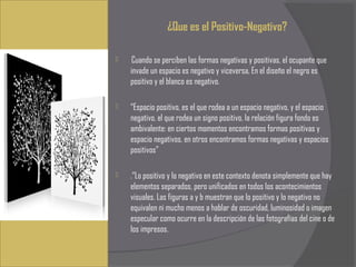¿Que es el Positivo-Negativo?

    Cuando se perciben las formas negativas y positivas, el ocupante que
    invade un espacio es negativo y viceversa, En el diseño el negro es
    positivo y el blanco es negativo.

   “Espacio positivo, es el que rodea a un espacio negativo, y el espacio
    negativo, el que rodea un signo positivo, la relación figura fondo es
    ambivalente: en ciertos momentos encontramos formas positivas y
    espacio negativos, en otros encontramos formas negativas y espacios
    positivos”

   .“Lo positivo y lo negativo en este contexto denota simplemente que hay
    elementos separados, pero unificados en todos los acontecimientos
    visuales. Las figuras a y b muestran que lo positivo y lo negativo no
    equivalen ni mucho menos a hablar de oscuridad, luminosidad o imagen
    especular como ocurre en la descripción de las fotografías del cine o de
    los impresos.
 