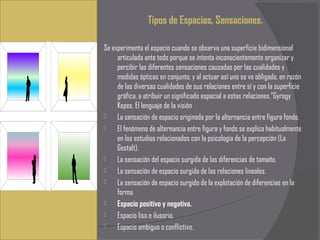 Tipos de Espacios, Sensaciones.
 
Se experimenta el espacio cuando se observa una superficie bidimensional
     articulada ante todo porque se intenta inconscientemente organizar y
     percibir las diferentes sensaciones causadas por las cualidades y
     medidas ópticas en conjunto; y al actuar así uno se ve obligado, en razón
     de las diversas cualidades de sus relaciones entre sí y con la superficie
     gráfica, a atribuir un significado espacial a estas relaciones.”Gyrogy
     Kepes, El lenguaje de la visión
    La sensación de espacio originada por la alternancia entre figura fondo.
    El fenómeno de alternancia entre figura y fondo se explica habitualmente
     en los estudios relacionados con la psicología de la percepción (La
     Gestalt).
    La sensación del espacio surgida de las diferencias de tamaño.
    La sensación de espacio surgida de las relaciones lineales.
    La sensación de espacio surgido de la explotación de diferencias en la
     forma.
    Espacio positivo y negativo.
    Espacio liso e ilusorio.
    Espacio ambiguo o conflictivo.
 