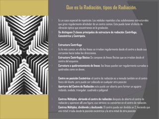 Que es la Radiación, tipos de Radiación.
 
   Es un caso especial de repetición. Los módulos repetidos o las subdivisiones estructurales
    que giran regularmente alrededor de un centro común. Esta puede tener el efecto de
    vibración óptica que encontramos en la gradación.
   Se distinguen 3 clases principales de estructura de radiación: Centrifuga,
    Concéntrica y Centrípeta.
 
   Estructura Centrifuga
   Es la más común, en ella las líneas se irradian regularmente desde el centro o desde sus
    cercanías hacia todas las direcciones.
   Estructura Centrifuga Básica: Se compone de líneas Rectas que se irradian desde el
    centro del esquema.
   Curvatura o quebrantamiento de líneas: las líneas pueden ser regularmente curvadas o
    quebradas como se desee.

   Centro en posición Excéntrica: el centro de radiación es a menudo también en el centro
    físico del diseño, pero puede ser colocado en cualquier otra posición
   Apertura del Centro de Radiación: este puede ser abierto para formar un agujero
    redondo, ovalado, triangular, cuadrado o poligonal.

   Centros Múltiples, abriendo el centro de radiación: después de abierto el centro de
    radiación y aparecen allí una figura, sus vértices se convierten en el centro de radiación.
   Centros Múltiples, dividiendo y deslizando: El centro puede ser dividido en 2, haciendo que
    una mitad irradie desde la posición excéntrica y la otra mitad de otra posición
 