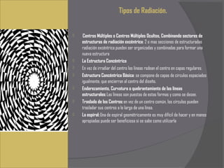 Tipos de Radiación.


    Centros Múltiples o Centros Múltiples Ocultos, Combinando sectores de
    estructuras de radiación excéntrica: 2 o mas secciones de estructuradas
    radiación excéntrica pueden ser organizadas y combinadas para formar una
    nueva estructura
   La Estructura Concéntrica
   En vez de irradiar del centro las líneas rodean el centro en capas regulares.
   Estructura Concéntrica Básica: se compone de capas de círculos espaciados
    igualmente, que encierran al centro del diseño.
   Enderezamiento, Curvatura o quebrantamiento de las líneas
    estructurales: Las líneas son puestas de estas formas y como se desee.
   Traslado de los Centros: en vez de un centro común, los círculos pueden
    trasladar sus centros a lo largo de una línea.
   La espiral: Una de espiral geométricamente es muy difícil de hacer y en manos
    apropiadas puede ser beneficiosa si se sabe como utilizarla
 