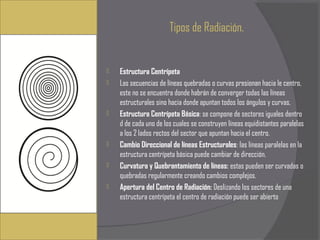 Tipos de Radiación.


   Estructura Centrípeta
   Las secuencias de líneas quebradas o curvas presionan hacia le centro,
    este no se encuentra donde habrán de converger todas las líneas
    estructurales sino hacia donde apuntan todos los ángulos y curvas.
   Estructura Centrípeta Básica: se compone de sectores iguales dentro
    d de cada uno de los cuales se construyen líneas equidistantes paralelas
    a los 2 lados rectos del sector que apuntan hacia el centro.
   Cambio Direccional de líneas Estructurales: las líneas paralelas en la
    estructura centrípeta básica puede cambiar de dirección.
   Curvatura y Quebrantamiento de líneas: estas pueden ser curvadas o
    quebradas regularmente creando cambios complejos.
   Apertura del Centro de Radiación: Deslizando los sectores de una
    estructura centrípeta el centro de radiación puede ser abierto
 