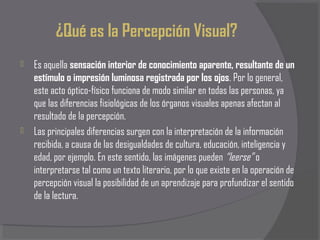 ¿Qué es la Percepción Visual?
   Es aquella sensación interior de conocimiento aparente, resultante de un
    estímulo o impresión luminosa registrada por los ojos. Por lo general,
    este acto óptico-físico funciona de modo similar en todas las personas, ya
    que las diferencias fisiológicas de los órganos visuales apenas afectan al
    resultado de la percepción.
   Las principales diferencias surgen con la interpretación de la información
    recibida, a causa de las desigualdades de cultura, educación, inteligencia y
    edad, por ejemplo. En este sentido, las imágenes pueden “leerse” o
    interpretarse tal como un texto literario, por lo que existe en la operación de
    percepción visual la posibilidad de un aprendizaje para profundizar el sentido
    de la lectura.
 