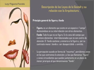 Ley Figura-Fondo
                             Descripción de las Leyes de la Gestalt y su
                                   relación con la Arquitectura.


                   Principio general de figura y fondo
                    
                      Figura, es un elemento que existe en un espacio o “campo”
                       destacándose en su interrelación con otros elementos.
                      Fondo: Todo lo que no es figura. Es la zona del campo que
                       contiene elementos interrelacionados que no son centro de
                       atención. El fondo sostiene y enmarca a la figura y, por su
                       contraste menor, tiende a ser desapercibido u omitido.
                    
                      La percepción sucede en forma de "recortes"; percibimos zonas
                       en las que centramos la atención y a las que llamamos "figura"
                       y zonas circundantes que quedan justamente en un plano de
                       menor jerarquía al que denominamos "fondo".
 