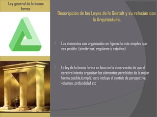 Ley general de la buena
        forma
                              Descripción de las Leyes de la Gestalt y su relación con
                                                  la Arquitectura.



                               Los elementos son organizados en figuras lo más simples que
                                sea posible, (simétricas, regulares y estables)



                               La ley de la buena forma se basa en la observación de que el
                                cerebro intenta organizar los elementos percibidos de la mejor
                                forma posible,(simple) esto incluye el sentido de perspectiva,
                                volumen, profundidad etc
 