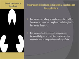 Ley del cierre o de la
     Completud
                             Descripcion de las leyes de la Gestalt y su relacin con
                                                la arquitectura



                               Las formas cerradas y acabadas son más estables.
                                Tendemos a cerrar y a completar con la imaginación
                                las partes faltantes.
                          
                               Las formas abiertas o inconclusas provocan
                                incomodidad y por lo que existe una tendencia a
                                completar con la imaginación aquello que falta.
 