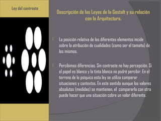 Ley del contraste
                        Descripción de las Leyes de la Gestalt y su relación
                                       con la Arquitectura.


                        La posición relativa de los diferentes elementos incide
                         sobre la atribución de cualidades (como ser el tamaño) de
                         los mismos.
                     
                        Percibimos diferencias. Sin contraste no hay percepción. Si
                         el papel es blanco y la tinta blanca no podré percibir. En el
                         terreno de lo psíquico esta ley se utiliza comparar
                         situaciones y contextos. En este sentido aunque los valores
                         absolutos (medidas) se mantienen, el compararla con otra
                         puede hacer que una situación cobre un valor diferente.
 