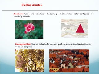 Efectos visuales. 
Contraste: Una forma se destaca de las demás por la diferencia de color, configuración, 
tamaño y posición 
Homogeneidad: Cuando todas las formas son iguales o semejantes , las visualizamos 
como un conjunto 
 