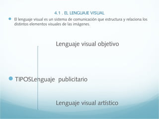 4.1 . EL LENGUAJE VISUAL 
 El lenguaje visual es un sistema de comunicación que estructura y relaciona los 
distintos elementos visuales de las imágenes. 
Lenguaje visual objetivo 
TIPOSLenguaje publicitario 
Lenguaje visual artístico 
 