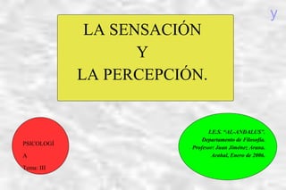 LA SENSACIÓN
Y
LA PERCEPCIÓN.
I.E.S. “AL-ANDALUS”.
Departamento de Filosofía.
Profesor: Juan Jiménez Arana.
Arahal, Enero de 2006.
PSICOLOGÍ
A
Tema: III
y
 