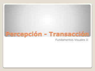 Percepción - Transacción
Fundamentos Visuales II
 