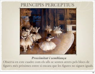 PRINCIPIS PERCEPTIUS




                    Proximitat i semblança
Observa en este cuadre com els ulls se senten atrets pels blocs de
ﬁgures més pròximes entre si encara que les ﬁgures no siguen iguals.

                                                                   16
 