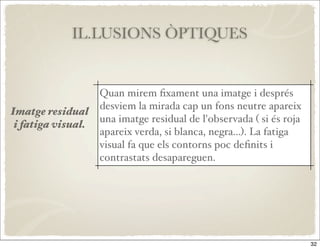 IL.LUSIONS ÒPTIQUES


                    Quan mirem ﬁxament una imatge i després
                    desviem la mirada cap un fons neutre apareix
Imatge residual
                    una imatge residual de l'observada ( si és roja
 i fatiga visual.
                    apareix verda, si blanca, negra...). La fatiga
                    visual fa que els contorns poc deﬁnits i
                    contrastats desapareguen.




                                                                      32
 