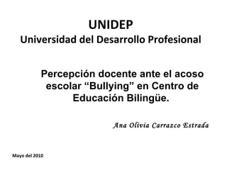 UNIDEP Universidad del Desarrollo Profesional   Percepción docente ante el acoso escolar “Bullying” en Centro de Educación Bilingüe.    Ana Olivia Carrazco Estrada   Mayo del 2010 