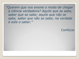 “Querem que vos ensine o modo de chegar
 à ciência verdadeira? Aquilo que se sabe,
 saber que se sabe; aquilo que não se
 sabe, saber que não se sabe; na verdade
 é este o saber.”

                                  Confúcio
 