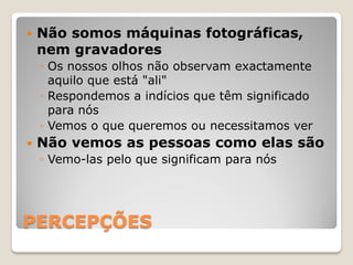    Não somos máquinas fotográficas,
    nem gravadores
    ◦ Os nossos olhos não observam exactamente
      aquilo que está "ali"
    ◦ Respondemos a indícios que têm significado
      para nós
    ◦ Vemos o que queremos ou necessitamos ver
   Não vemos as pessoas como elas são
    ◦ Vemo-las pelo que significam para nós




PERCEPÇÕES
 
