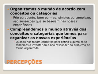    Organizamos o mundo de acordo com
    conceitos ou categorias
    ◦ Frio ou quente, bom ou mau, simples ou complexo,
      são sensações que se baseiam nas nossas
      experiências
   Compreendemos o mundo através dos
    conceitos e categorias que temos para
    organizar as nossas experiências
      Quando nos faltam conceitos para definir alguma coisa
       tendemos a inventar ou a não responder ao problema de
       forma organizada




PERCEPÇÕES
 
