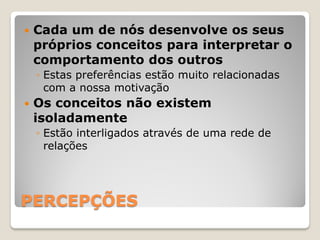    Cada um de nós desenvolve os seus
    próprios conceitos para interpretar o
    comportamento dos outros
    ◦ Estas preferências estão muito relacionadas
      com a nossa motivação
   Os conceitos não existem
    isoladamente
    ◦ Estão interligados através de uma rede de
      relações




PERCEPÇÕES
 