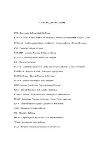 9
LISTA DE ABREVIATURAS
CDB - Convenção da Diversidade Biológica
CEP PUC Goiás - Comitê de Ética em Pesquisa da Pontifícia Universidade Católica de Goiás.
CNUMAD - Conferência das Nações Unidas sobre o Meio Ambiente e Desenvolvimento.
CNS - Conselho Nacional de Saúde
CONAMA - Conselho Nacional do Meio Ambiente
CONEP - Comissão Nacional de Ética em Pesquisa.
EA - Educação Ambiental
ECO-92 - Conferência das Nações Unidas para o Meio Ambiente e o Desenvolvimento
EMBRAPA Empresa Brasileira de Pesquisa Agropecuária
FLONA Silvânia Floresta Nacional de Silvânia.
IBAMA - Instituto Brasileiro de Meio Ambiente
IBDF - Instituto Brasileiro de Desenvolvimento Florestal
IBGE Instituto Brasileiro de Geografia e Estatística.
ICMBio - Instituto Chico Mendes de Conservação da Biodiversidade
IPAAC - Instituto de Pesquisas Ambientais e Ações Conservacionistas
IUCN - União Internacional para a Conservação da Natureza
MMA - Ministério do Meio Ambiente
MS - Ministério da Saúde
OSCIP - Organização de Sociedade Civil e Interesse Público
SEMA - Secretaria do Meio Ambiente
SEUC - Sistemas Estaduais de Unidades de Conservação
 