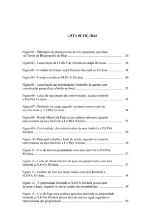11
LISTA DE FIGURAS
Figura 01 - Princípios de planejamento de UCs propostos com base
na Teoria de Biogeografia de Ilhas ..................................................................... 26
Figura 02 - Localização da FLONA de Silvânia no mapa de Goiás ................... 38
Figura 03 - Unidade de Conservação Floresta Nacional de Silvânia.................... 38
Figura 04 - Campo cerrado na FLONA Silvânia ................................................. 40
Figura 05 - Localização das propriedades limítrofes de acordo com
coordenadas geográficas aferidas no local ........................................................... 53
Figura 06 - Local de nascimento dos entrevistados, da area limítrofe
a FLONA Silvânia ................................................................................................ 54
Figura 07 - Profissão ou cargo segundo o próprio entrevistado da
area limítrofe a FLONA Silvânia ......................................................................... 54
Figura 08 - Renda Mensal da Família em salários mínimos segundo
entrevistados da area limítrofe a FLONA Silvânia .............................................. 55
Figura 09 - Escolaridade dos entrevistados da area limítrofe a FLONA
Silvânia ................................................................................................................. 56
Figura 10 - Principal trabalho e fonte de renda, segundo os proprios
entrevistados da area limítrofe a FLONA Silvânia ............................................... 56
Figura 11 - Uso da terra na propriedade com área limítrofe a FLONA
Silvânia ................................................................................................................. 57
Figura 12 - Fonte de abastecimento de água nas propriedades com área
limítrofe a FLONA Silvânia ................................................................................. 57
Figura 13 - Destino do lixo nas propriedades com área limítrofe a
FLONA Silvânia .................................................................................................. 58
Figura 14 - A propriedade limítrofe a FLONA Silvânia possui área
de reserva legal, segundo os entrevistados das propriedades ............................... 59
Figura 15 - Uso do fogo para praticas agricolas praticado na propriedade
limítrofe a FLONA Silvânia possui área de reserva legal, segundo os
entrevistados das propriedades ............................................................................. 59
 