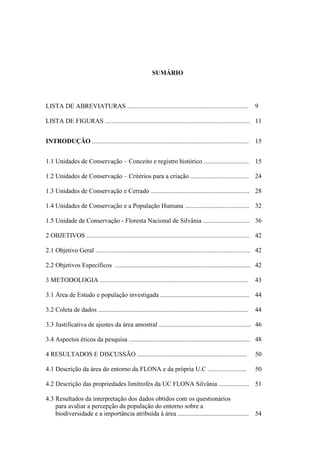 13
SUMÁRIO
LISTA DE ABREVIATURAS ........................................................................... 9
LISTA DE FIGURAS .......................................................................................... 11
INTRODUÇÃO ................................................................................................. 15
1.1 Unidades de Conservação Conceito e registro histórico ............................ 15
1.2 Unidades de Conservação Critérios para a criação .................................... 24
1.3 Unidades de Conservação e Cerrado ............................................................. 28
1.4 Unidades de Conservação e a População Humana ........................................ 32
1.5 Unidade de Conservação - Floresta Nacional de Silvânia ............................. 36
2 OBJETIVOS ..................................................................................................... 42
2.1 Objetivo Geral ................................................................................................ 42
2.2 Objetivos Específicos .................................................................................... 42
3 METODOLOGIA ............................................................................................ 43
3.1 Área de Estudo e população investigada ....................................................... 44
3.2 Coleta de dados ............................................................................................. 44
3.3 Justificativa de ajustes da área amostral ......................................................... 46
3.4 Aspectos éticos da pesquisa ........................................................................... 48
4 RESULTADOS E DISCUSSÃO .................................................................... 50
4.1 Descrição da área do entorno da FLONA e da própria U.C ........................ 50
4.2 Descrição das propriedades limítrofes da UC FLONA Silvânia ................... 51
4.3 Resultados da interpretação dos dados obtidos com os questionários
para avaliar a percepção da população do entorno sobre a
biodiversidade e a importância atribuída à área ............................................ 54
 