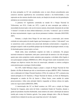 16
de áreas protegidas ou UC são consideradas como os mais eficazes procedimentos para
conservar amostras significativas dos ecossistemas naturais e da biodiversidade, e esse
representa um dos maiores desafios deste século, em função do elevado nível de perturbações
antrópicas aos ecossistemas naturais.
A primeira UC legalmente constituída no mundo foi o Parque Nacional de
Yellowstone, nos EUA. Criado em 1872, a partir de uma concepção que enfatiza a
necessidade de preservação e não uso de recursos naturais, dissociando claramente de um lado
-industriais) e, de outro
de áreas necessariamente virgens e que devem permanecer isoladas e intocadas (MACEDO,
2007).
Portanto, a criação desse Parque foi um marco para a conservação, pois mesmo
existindo em outras partes do mundo lugares que homenageava e exalta a
se caracterizou como a primeira área preservada destinada exclusivamente a resguardar a
paisagem original e onde era proibido qualquer tipo de alteração da paisagem natural, ou seja,
foi destinada apenas à preservação e ao lazer.
Desde então, áreas semelhantes surgiram em todos os continentes. Os parques
nacionais tornaram-se importantes, tanto para a preservação da natureza e da vida selvagem,
quanto para outros propósitos (senão santuários para pesquisas e atividades afins) ligados à
nova preocupação ecológica (MORSELLO, 2001). Devagar foram sendo incorporados novos
enfoques aos objetivos iniciais das áreas de conservação, adotando os critérios ecológicos
como premissa para se proteger a biodiversidade.
Em 1876, André Rebouças chegou a propor a criação do Parque Nacional de Sete
Quedas e da Ilha do Bananal que não se concretizaram na época (BRITO, 2003). Finalmente
com a elaboração do Código Florestal brasileiro (1934), foi criado em 1937 a primeira área
natural protegida ou UC brasileira, o Parque Nacional do Itatiaia, na Serra da Mantiqueira,
abrangendo os estados do Rio de Janeiro e Minas Gerais, como medida de caráter
preservacionista e tinha como principal objetivo resguardar as belezas cênicas da região,
como era voga na época (DIEGUES, 2000).
A interiorização das UC no Brasil acontece em 1959 com a criação do Parque
Nacional do Araguaia, antes norte de Goiás e atualmente Estado do Tocantins, durante a
gestão do presidente Juscelino Kubitschek, numa tentativa de conter a destruição da natureza
trazida pelo avanço da fronteira agrícola. Esse parque abrangia toda a Ilha do Bananal,
contudo houve redução de sua área, que ocupa hoje cerca de ¼ da original.
 