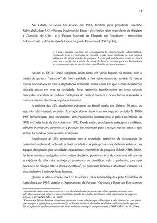 17
No Estado de Goiás foi criado, em 1961, também pelo presidente Juscelino
Kubitschek, duas UC: o Parque Nacional das Emas - distribuído pelos municípios de Mineiros
e Chapadão do Céu - e o Parque Nacional da Chapada dos Veadeiros - municípios
de Cavalcante e Alto Paraíso de Goiás. Segundo Drummond (1997, p.16),
[...] esses parques surgiram em conseqüência da ´interiorização` administrativa,
promovida com a construção de Brasília, e não como resultado de uma política
autônoma de interiorização de parques. A principal justificativa citada na época
para sua criação foi a oferta de áreas de lazer e turismo para os funcionários
governamentais que se transfeririam para Brasília nos anos seguintes.
Assim, as UC no Brasil surgiram, assim como em vários lugares no mundo, com o
dos ecossistemas no sentido de buscar
formas alternativas de frear a degradação ambiental, numa época em que o mito de natureza
intocada estava em voga na sociedade. Esses territórios transformados em áreas naturais
protegidas deveriam ser redutos protegidos do próprio homem e dessa forma resguardar a
natureza das interferências negativas humanas.
A maioria das UCs atualmente existentes no Brasil surgiu nos últimos 30 anos, ou
seja, são relativamente recentes. A criação dessas áreas teve seu auge no período de 1970-
1975 influenciadas pelo movimento conservacionista internacional e pela Conferência da
ONU e Conferência de Estocolmo em 1972. Desde então, ressaltam-se princípios científicos,
aspectos ecológicos, econômicos e políticos institucionais para a seleção dessas áreas, o que
acabou tornando o processo mais complexo.
Atualmente as UCs representam para a sociedade, territórios de salvaguarda do
patrimônio ambiental, incluindo a biodiversidade e as paisagens e seus atributos naturais e os
espaços designados para atividades educacionais recreativas de pesquisa (MARINHO, 2006).
As áreas naturais protegidas, entre outros objetivos, permitem além de conservar não apenas
as espécies de alto valor ecológico, econômico ou científico, todo o ambiente, com seus
processos de relação inter e intra-específicos1
, os processos bióticos e abióticos2
essenciais à
vida, inclusive à sobrevivência humana.
Quanto à administração das UC brasileiras, estas foram dirigidas pelo Ministério da
Agricultura até 1967, quando o Departamento de Parques Nacionais e Reservas Equivalentes
1
As relações ecológicas entre os seres vivos são classificadas de intra-específicas ,quando ocorrem entre
indivíduos da mesma espécie e interespecíficas, quando as relações acontecem entre organismos de espécies
diferentes. (TOWNSEND et al., 2006)
2
Chamam-se fatores bióticos todos os organismos e suas relações que influenciam a vida dos seres vivos, como,
por exemplo, a predação e o parasitismo; já os fatores abióticos são todas as influências derivadas de aspectos
físicos, químicos ou físico-químicos do meio ambiente como pH, temperatura etc. (TOWNSEND et al., 2006)
 