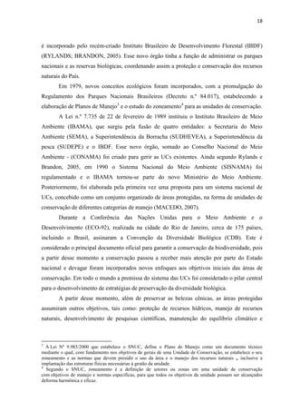 18
é incorporado pelo recém-criado Instituto Brasileiro de Desenvolvimento Florestal (IBDF)
(RYLANDS; BRANDON, 2005). Esse novo órgão tinha a função de administrar os parques
nacionais e as reservas biológicas, coordenando assim a proteção e conservação dos recursos
naturais do País.
Em 1979, novos conceitos ecológicos foram incorporados, com a promulgação do
Regulamento dos Parques Nacionais Brasileiros (Decreto n.º 84.017), estabelecendo a
elaboração de Planos de Manejo3
e o estudo do zoneamento4
para as unidades de conservação.
A Lei n.º 7.735 de 22 de fevereiro de 1989 instituiu o Instituto Brasileiro de Meio
Ambiente (IBAMA), que surgiu pela fusão de quatro entidades: a Secretaria do Meio
Ambiente (SEMA), a Superintendência da Borracha (SUDHEVEA), a Superintendência da
pesca (SUDEPE) e o IBDF. Esse novo órgão, somado ao Conselho Nacional do Meio
Ambiente - (CONAMA) foi criado para gerir as UCs existentes. Ainda segundo Rylands e
Brandon, 2005, em 1990 o Sistema Nacional do Meio Ambiente (SISNAMA) foi
regulamentado e o IBAMA tornou-se parte do novo Ministério do Meio Ambiente.
Posteriormente, foi elaborada pela primeira vez uma proposta para um sistema nacional de
UCs, concebido como um conjunto organizado de áreas protegidas, na forma de unidades de
conservação de diferentes categorias de manejo (MACEDO, 2007).
Durante a Conferência das Nações Unidas para o Meio Ambiente e o
Desenvolvimento (ECO-92), realizada na cidade do Rio de Janeiro, cerca de 175 países,
incluindo o Brasil, assinaram a Convenção da Diversidade Biológica (CDB). Este é
considerado o principal documento oficial para garantir a conservação da biodiversidade, pois
a partir desse momento a conservação passou a receber mais atenção por parte do Estado
nacional e devagar foram incorporados novos enfoques aos objetivos iniciais das áreas de
conservação. Em todo o mundo a premissa do sistema das UCs foi considerado o pilar central
para o desenvolvimento de estratégias de preservação da diversidade biológica.
A partir desse momento, além de preservar as belezas cênicas, as áreas protegidas
assumiram outros objetivos, tais como: proteção de recursos hídricos, manejo de recursos
naturais, desenvolvimento de pesquisas científicas, manutenção do equilíbrio climático e
3
A Lei Nº 9.985/2000 que estabelece o SNUC, define o Plano de Manejo como um documento técnico
mediante o qual, com fundamento nos objetivos de gerais de uma Unidade de Conservação, se estabelece o seu
zoneamento e as normas que devem presidir o uso da área e o manejo dos recursos naturais ,, inclusive a
implantação das estruturas físicas necessárias à gestão da unidade.
4
Segundo o SNUC, zoneamento é a definição de setores ou zonas em uma unidade de conservação
com objetivos de manejo e normas específicas, para que todos os objetivos da unidade possam ser alcançados
deforma harmônica e eficaz.
 
