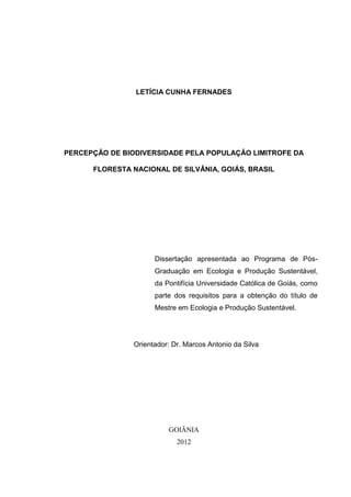 1
LETÍCIA CUNHA FERNADES
PERCEPÇÃO DE BIODIVERSIDADE PELA POPULAÇÃO LIMITROFE DA
FLORESTA NACIONAL DE SILVÂNIA, GOIÁS, BRASIL
Dissertação apresentada ao Programa de Pós-
Graduação em Ecologia e Produção Sustentável,
da Pontifícia Universidade Católica de Goiás, como
parte dos requisitos para a obtenção do título de
Mestre em Ecologia e Produção Sustentável.
Orientador: Dr. Marcos Antonio da Silva
GOIÂNIA
2012
 