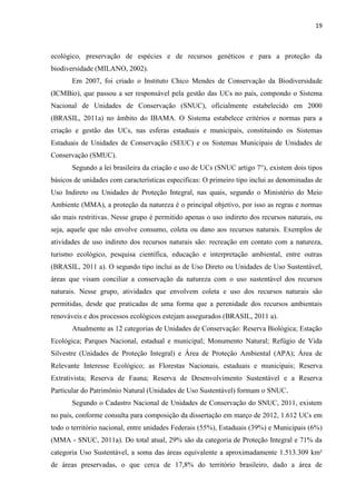 19
ecológico, preservação de espécies e de recursos genéticos e para a proteção da
biodiversidade (MILANO, 2002).
Em 2007, foi criado o Instituto Chico Mendes de Conservação da Biodiversidade
(ICMBio), que passou a ser responsável pela gestão das UCs no país, compondo o Sistema
Nacional de Unidades de Conservação (SNUC), oficialmente estabelecido em 2000
(BRASIL, 2011a) no âmbito do IBAMA. O Sistema estabelece critérios e normas para a
criação e gestão das UCs, nas esferas estaduais e municipais, constituindo os Sistemas
Estaduais de Unidades de Conservação (SEUC) e os Sistemas Municipais de Unidades de
Conservação (SMUC).
Segundo a lei brasileira da criação e uso de UCs (SNUC artigo 7°), existem dois tipos
básicos de unidades com características especificas: O primeiro tipo inclui as denominadas de
Uso Indireto ou Unidades de Proteção Integral, nas quais, segundo o Ministério do Meio
Ambiente (MMA), a proteção da natureza é o principal objetivo, por isso as regras e normas
são mais restritivas. Nesse grupo é permitido apenas o uso indireto dos recursos naturais, ou
seja, aquele que não envolve consumo, coleta ou dano aos recursos naturais. Exemplos de
atividades de uso indireto dos recursos naturais são: recreação em contato com a natureza,
turismo ecológico, pesquisa científica, educação e interpretação ambiental, entre outras
(BRASIL, 2011 a). O segundo tipo inclui as de Uso Direto ou Unidades de Uso Sustentável,
áreas que visam conciliar a conservação da natureza com o uso sustentável dos recursos
naturais. Nesse grupo, atividades que envolvem coleta e uso dos recursos naturais são
permitidas, desde que praticadas de uma forma que a perenidade dos recursos ambientais
renováveis e dos processos ecológicos estejam assegurados (BRASIL, 2011 a).
Atualmente as 12 categorias de Unidades de Conservação: Reserva Biológica; Estação
Ecológica; Parques Nacional, estadual e municipal; Monumento Natural; Refúgio de Vida
Silvestre (Unidades de Proteção Integral) e Área de Proteção Ambiental (APA); Área de
Relevante Interesse Ecológico; as Florestas Nacionais, estaduais e municipais; Reserva
Extrativista; Reserva de Fauna; Reserva de Desenvolvimento Sustentável e a Reserva
Particular do Patrimônio Natural (Unidades de Uso Sustentável) formam o SNUC.
Segundo o Cadastro Nacional de Unidades de Conservação do SNUC, 2011, existem
no país, conforme consulta para composição da dissertação em março de 2012, 1.612 UCs em
todo o território nacional, entre unidades Federais (55%), Estaduais (39%) e Municipais (6%)
(MMA - SNUC, 2011a). Do total atual, 29% são da categoria de Proteção Integral e 71% da
categoria Uso Sustentável, a soma das áreas equivalente a aproximadamente 1.513.309 km²
de áreas preservadas, o que cerca de 17,8% do território brasileiro, dado a área de
 