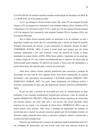 20
8.514.876,599 km2
de território nacional constantes da Resolução da Presidência do IBGE de
n° 5 (R.PR-5/02), de 10 de outubro de 2002.
As UC que protegem o bioma Cerrado somam 186, sendo 53% da categoria Proteção
Integral e 47% da categoria Uso Sustentável, entre unidades Federais (26%), Estaduais (73%)
e Municipais (1%). Em Goiás existem 79 UCs, sendo que 15% da categoria Proteção Integral
e 85% da categoria Usos Sustentável, entre unidades Federais (76%) e Estaduais (24%), não
há nenhuma Municipal.
Mas os dados oficiais somente podem ser apreciados à luz da realidade, ou seja, é
importante ressaltar que muitos das UCs consideradas para o cálculo da fração do território
protegido
(TERBORGH; SCHAIK, 2002). O termo é muito usado para parques que não foram
realmente implantados e têm uma existência virtual, em decretos de criação ou linhas
desenhadas em mapas oficiais. (LEITE, 2004). Nesse sentido, é importante ter em mente que
a simples criação de UCs não implica necessariamente que os objetivos de conservação da
biodiversidade sejam atingidos. Os objetivos da criação, a forma como são implantadas e a
gestão dessas áreas, são requisitos para o sucesso da conservação.
Além disso, embora existam métodos quantitativos para maximizar a proteção da
diversidade em uma rede de UCs, algumas dessas áreas foram estabelecidas de maneira
oportunista e não representam necessariamente a diversidade regional (ARRUDA, 2003;
MARGULES; SARKAR, 2007). Em geral, foram implantadas sob influência política e
restrições orçamentárias em áreas que não despertavam interesse econômico (HEIKKINEN,
2002).
Se por um lado, a proteção da diversidade por meio do estabelecimento de áreas
protegidas é uma estratégia mundialmente utilizada para minimizar o risco de extinção de
espécies (MARGULES; PRESSEY, 2000), pois uma das últimas esperanças de conservação
dos recursos naturais, por outro lado, para o seu sucesso, elas devem preencher certos
requisitos em sua criação e ser manejadas de forma eficaz, (MORSELLO, 2001) o que na
prática poucas vezes acontece. Além disso, a estratégia da implantação das unidades de
conservação deve consistir em procurar preservar grande parte da diversidade existente em
determina região, mantendo dessa forma os processos ecológicos naturais e promovendo a
existência da biodiversidade local.
Notável é que atualmente há o consenso do importante papel desempenhado pelas UCs
nas estratégias de conservação, que tem servido como base para inúmeros projetos de
 