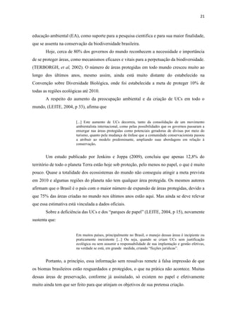21
educação ambiental (EA), como suporte para a pesquisa cientifica e para sua maior finalidade,
que se assenta na conservação da biodiversidade brasileira.
Hoje, cerca de 80% dos governos do mundo reconhecem a necessidade e importância
de se proteger áreas, como mecanismos eficazes e vitais para a perpetuação da biodiversidade.
(TERBORGH, et al, 2002). O número de áreas protegidas em todo mundo cresceu muito ao
longo dos últimos anos, mesmo assim, ainda está muito distante do estabelecido na
Convenção sobre Diversidade Biológica, onde foi estabelecida a meta de proteger 10% de
todas as regiões ecológicas até 2010.
A respeito do aumento da preocupação ambiental e da criação de UCs em todo o
mundo, (LEITE, 2004, p 33), afirma que
[...] Este aumento de UCs decorreu, tanto da consolidação de um movimento
ambientalista internacional, como pelas possibilidades que os governos passaram a
enxergar nas áreas protegidas como potenciais geradoras de divisas por meio do
turismo, quanto pela mudança de ênfase que a comunidade conservacionista passou
a atribuir ao modelo predominante, ampliando suas abordagens em relação à
conservação.
Um estudo publicado por Jenkins e Joppa (2009), concluiu que apenas 12,8% do
território de todo o planeta Terra estão hoje sob proteção, pelo menos no papel, o que é muito
pouco. Quase a totalidade dos ecossistemas do mundo não conseguiu atingir a meta prevista
em 2010 e algumas regiões do planeta não tem qualquer área protegida. Os mesmos autores
afirmam que o Brasil é o país com o maior número de expansão de áreas protegidas, devido a
que 75% das áreas criadas no mundo nos últimos anos estão aqui. Mas ainda se deve relevar
que essa estimativa está vinculada a dados oficiais.
E, 2004, p 15), novamente
sustenta que:
Em muitos países, principalmente no Brasil, o manejo dessas áreas é incipiente ou
praticamente inexistente [...] Ou seja, quando se criam UCs sem justificação
ecológica ou sem assumir a responsabilidade de sua implantação e gestão efetivas,
í
Portanto, a princípio, essa informação sem ressalvas remete à falsa impressão de que
os biomas brasileiros estão resguardados e protegidos, o que na prática não acontece. Muitas
dessas áreas de preservação, conforme já assinalado, só existem no papel e efetivamente
muito ainda tem que ser feito para que atinjam os objetivos de sua pretensa criação.
 
