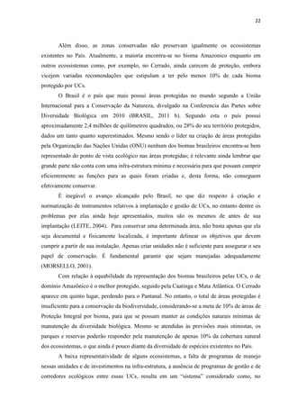 22
Além disso, as zonas conservadas não preservam igualmente os ecossistemas
existentes no País. Atualmente, a maioria encontra-se no bioma Amazonico enquanto em
outros ecossistemas como, por exemplo, no Cerrado, ainda carecem de proteção, embora
vicejem variadas recomendações que estipulam a ter pelo menos 10% de cada bioma
protegido por UCs.
O Brasil é o país que mais possui áreas protegidas no mundo segundo a União
Internacional para a Conservação da Natureza, divulgado na Conferencia das Partes sobre
Diversidade Biológica em 2010 (BRASIL, 2011 b). Segundo esta o país possui
aproximadamente 2,4 milhões de quilômetros quadrados, ou 28% do seu território protegidos,
dados um tanto quanto superestimados. Mesmo sendo o líder na criação de áreas protegidas
pela Organização das Nações Unidas (ONU) nenhum dos biomas brasileiros encontra-se bem
representado do ponto de vista ecológico nas áreas protegidas; é relevante ainda lembrar que
grande parte não conta com uma infra-estrutura mínima e necessária para que possam cumprir
eficientemente as funções para as quais foram criadas e, desta forma, não conseguem
efetivamente conservar.
É inegável o avanço alcançado pelo Brasil, no que diz respeito à criação e
normatização de instrumentos relativos à implantação e gestão de UCs, no entanto dentre os
problemas por elas ainda hoje apresentados, muitos são os mesmos de antes de sua
implantação (LEITE, 2004). Para conservar uma determinada área, não basta apenas que ela
seja documental e fisicamente localizada, é importante delinear os objetivos que devem
cumprir a partir de sua instalação. Apenas criar unidades não é suficiente para assegurar o seu
papel de conservação. É fundamental garantir que sejam manejadas adequadamente
(MORSELLO, 2001).
Com relação à equabilidade da representação dos biomas brasileiros pelas UCs, o de
domínio Amazônico é o melhor protegido, seguido pela Caatinga e Mata Atlântica. O Cerrado
aparece em quinto lugar, perdendo para o Pantanal. No entanto, o total de áreas protegidas é
insuficiente para a conservação da biodiversidade, considerando-se a meta de 10% de áreas de
Proteção Integral por bioma, para que se possam manter as condições naturais mínimas de
manutenção da diversidade biológica. Mesmo se atendidas às previsões mais otimistas, os
parques e reservas poderão responder pela manutenção de apenas 10% da cobertura natural
dos ecossistemas, o que ainda é pouco diante da diversidade de espécies existentes no País.
A baixa representatividade de alguns ecossistemas, a falta de programas de manejo
nessas unidades e de investimentos na infra-estrutura, a ausência de programas de gestão e de
corredores ecológicos entre essas UCs
 