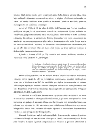23
mínimo, frágil, porque muitas vezes se apresenta como falho. Para se ter uma idéia, existe
hoje no Brasil efetivamente apenas dois corredores ecológicos oficialmente cadastrados no
SNUC: o Corredor Central da Mata Atlântica e o Corredor Central da Amazônia, apesar de
muitos projetos em andamento nesse órgão.
A Lei nº. 9.985, de 18 de julho de 2000, SNUC,
ecológicos são porções de ecossistemas naturais ou semi-naturais, ligando unidades de
conservação, que possibilitam entre elas o fluxo de genes e o movimento da biota, facilitando
a dispersão de espécies e a recolonização de áreas degradadas, bem como a manutenção de
populações que demandam para sua sobrevivência áreas com extensão maior do que aquela
, sua existência e funcionamento são fundamentais para
que as UCs não se tornem ilhas em meio a um oceano de áreas agrícolas contínuas e
desflorestadas ou as eventuais urbanas.
Rylands e Brandon (2005, p. 27), admitem que muitos problemas impedem a
efetividade dessas Unidades de Conservação,
[...] Ainda que o Brasil tenha criado um grande número de áreas protegidas nas duas
últimas décadas, permanecem grandes desafios, não só para sua administração e
manejo, mas também para proteger os próprios parques, já que o Brasil continua
com seus ambiciosos programas de desenvolvimento para a energia, a infra-
estrutura, a indústria e a agricultura.
Dentre outros problemas, um dos maiores desafios tem sido os conflitos de interesse
existentes entre o espaço das UCs e a população do entorno dessas unidades. Geralmente os
locais para a implantação de UC são escolhidos por órgãos governamentais em espaços
habitados por populações humanas; esse fato dá origem, muitas vezes, ao surgimento de uma
série de conflitos envolvendo a permanência desses segmentos ao redor das áreas protegidas
(PEDROSO-JUNIOR; SATO, 2003).
As tensões e os conflitos de interesse entre a população civil e a existência das áreas
de conservação impedem as estratégias conservacionistas, já que a área a ser preservada não é
meramente um pedaço de paisagem ilhada, mas faz fronteira com populações locais, sua
cultura e seus interesses. As UCs não existem num vazio humano. Pelo contrário, apresentam
uma profunda relação com a sociedade envolvente e por isso as relações entre esses habitantes
vizinhos às áreas protegidas são tão importantes.
O grande desafio para a efetividade das unidades de conservação, portanto, é proteger
a diversidade biológica e seus processos ali abrigados; contudo não se deve esquecer de que
para conservar é preciso legitimar a importância dos processos e que esses ultrapassam a
 