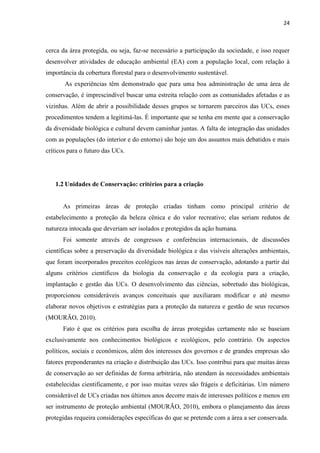 24
cerca da área protegida, ou seja, faz-se necessário a participação da sociedade, e isso requer
desenvolver atividades de educação ambiental (EA) com a população local, com relação à
importância da cobertura florestal para o desenvolvimento sustentável.
As experiências têm demonstrado que para uma boa administração de uma área de
conservação, é imprescindível buscar uma estreita relação com as comunidades afetadas e as
vizinhas. Além de abrir a possibilidade desses grupos se tornarem parceiros das UCs, esses
procedimentos tendem a legitimá-las. É importante que se tenha em mente que a conservação
da diversidade biológica e cultural devem caminhar juntas. A falta de integração das unidades
com as populações (do interior e do entorno) são hoje um dos assuntos mais debatidos e mais
críticos para o futuro das UCs.
1.2 Unidades de Conservação: critérios para a criação
As primeiras áreas de proteção criadas tinham como principal critério de
estabelecimento a proteção da beleza cênica e do valor recreativo; elas seriam redutos de
natureza intocada que deveriam ser isolados e protegidos da ação humana.
Foi somente através de congressos e conferências internacionais, de discussões
científicas sobre a preservação da diversidade biológica e das visíveis alterações ambientais,
que foram incorporados preceitos ecológicos nas áreas de conservação, adotando a partir daí
alguns critérios científicos da biologia da conservação e da ecologia para a criação,
implantação e gestão das UCs. O desenvolvimento das ciências, sobretudo das biológicas,
proporcionou consideráveis avanços conceituais que auxiliaram modificar e até mesmo
elaborar novos objetivos e estratégias para a proteção da natureza e gestão de seus recursos
(MOURÃO, 2010).
Fato é que os critérios para escolha de áreas protegidas certamente não se baseiam
exclusivamente nos conhecimentos biológicos e ecológicos, pelo contrário. Os aspectos
políticos, sociais e econômicos, além dos interesses dos governos e de grandes empresas são
fatores preponderantes na criação e distribuição das UCs. Isso contribui para que muitas áreas
de conservação ao ser definidas de forma arbitrária, não atendam às necessidades ambientais
estabelecidas cientificamente, e por isso muitas vezes são frágeis e deficitárias. Um número
considerável de UCs criadas nos últimos anos decorre mais de interesses políticos e menos em
ser instrumento de proteção ambiental (MOURÃO, 2010), embora o planejamento das áreas
protegidas requeira considerações específicas do que se pretende com a área a ser conservada.
 