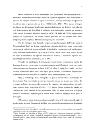 25
Dentre os critérios a serem considerados para a seleção de áreas protegidas estão: a
amostra do ecossistema que se deseja conservar; o grau de degradação deste ecossistema; as
espécies em extinção, o número de espécies endêmicas5
, além da manutenção dos processos
produtivos para a preservação da área. (MORSELLO, 2001). Além desses princípios
ecológicos, um dos grandes desafios para garantir eficiência no uso de áreas protegidas em
prol da conservação da diversidade é implantar uma configuração espacial que suporte o
maior número de espécies pelo maior tempo (MARGULES; SARKAR, 2007). Ao passar pelo
processo de fragmentação, um habitat natural apresenta, em seu entorno, uma matriz
composta por uma vegetação diferenciada que pode gerar isolamento.
Um dos princípios mais discutidos no processo de planejamento de UCs é a teoria de
Biogeografia de ilhas6
, que discute especialmente o tamanho das áreas a serem conservadas,
que apesar de polêmica é bastante utilizada. A distribuição e riqueza de espécies são fatores
muito utilizados para determinar a priorização de áreas a serem conservadas, ou seja, leva-se
em conta a concentração de espécies ameaçadas de extinção, a riqueza de espécies ou a
concentração de espécies endêmicas (LEITE, 2004).
Contudo, em grande parte do mundo, não existem muitas opções para a escolha das
áreas que devem ser conservadas; nesses casos, qualquer possibilidade de conservar o maior
número de pequenos fragmentos na forma de UCs é válida. A região dos cerrados é um bom
exemplo dessa última opção, pois é uma região que se encontra extremamente fragmentada e
se apresenta com reduzidas áreas de vegetação nativa contínua (LEITE, 2004).
Hoje, a metodologia mais empregada é a que se fundamenta na distribuição dos
ecossistemas. Para esse método, a partir do momento em que são conservados trechos dos
principais ambientes de uma região, a maioria das espécies e de suas complexas interações
estará também sendo preservada (IBAMA, 1997). Outros fatores também são levados em
consideração, como formato da área conservada, efeito de borda, corredores ecológicos,
pontes de movimento, fragmentação de habitat, zonas tampão e integração social junto às
populações.
O formato da área a ser conservada, por exemplo, deve ser levada em consideração, de
acordo com a teoria de Biogeografia de ilhas, reservas com forma mais próxima de circular,
5
Espécie endêmica refere-se às espécies encontradas apenas em uma região restrita, uma única área geográfica
ou, ainda, a um único ecossistema e em nenhum outro.
6
Teoria formulada por MacArthur e Wilson em 1967 prediz que o número de espécies em uma ilha, ou
similarmente em uma área isolada, é resultado de um equilíbrio dinâmico entre imigrações e extinções e assim o
número de espécies tende a declinar. Além disso, propõe uma relação existente entre o número de espécies e o
tamanho da área.
 