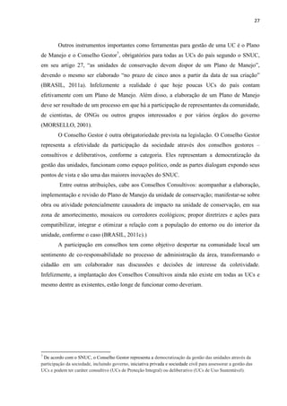 27
Outros instrumentos importantes como ferramentas para gestão de uma UC é o Plano
de Manejo e o Conselho Gestor7
, obrigatórios para todas as UCs do país segundo o SNUC,
a
(BRASIL, 2011a). Infelizmente a realidade é que hoje poucas UCs do país contam
efetivamente com um Plano de Manejo. Além disso, a elaboração de um Plano de Manejo
deve ser resultado de um processo em que há a participação de representantes da comunidade,
de cientistas, de ONGs ou outros grupos interessados e por vários órgãos do governo
(MORSELLO, 2001).
O Conselho Gestor é outra obrigatoriedade prevista na legislação. O Conselho Gestor
representa a efetividade da participação da sociedade através dos conselhos gestores
consultivos e deliberativos, conforme a categoria. Eles representam a democratização da
gestão das unidades, funcionam como espaço político, onde as partes dialogam expondo seus
pontos de vista e são uma das maiores inovações do SNUC.
Entre outras atribuições, cabe aos Conselhos Consultivos: acompanhar a elaboração,
implementação e revisão do Plano de Manejo da unidade de conservação; manifestar-se sobre
obra ou atividade potencialmente causadora de impacto na unidade de conservação, em sua
zona de amortecimento, mosaicos ou corredores ecológicos; propor diretrizes e ações para
compatibilizar, integrar e otimizar a relação com a população do entorno ou do interior da
unidade, conforme o caso (BRASIL, 2011c).)
A participação em conselhos tem como objetivo despertar na comunidade local um
sentimento de co-responsabilidade no processo de administração da área, transformando o
cidadão em um colaborador nas discussões e decisões de interesse da coletividade.
Infelizmente, a implantação dos Conselhos Consultivos ainda não existe em todas as UCs e
mesmo dentre as existentes, estão longe de funcionar como deveriam.
7
De acordo com o SNUC, o Conselho Gestor representa a democratização da gestão das unidades através da
participação da sociedade, incluindo governo, iniciativa privada e sociedade civil para assessorar a gestão das
UCs e podem ter caráter consultivo (UCs de Proteção Integral) ou deliberativo (UCs de Uso Sustentável).
 
