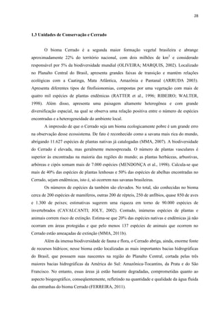 28
1.3 Unidades de Conservação e Cerrado
O bioma Cerrado é a segunda maior formação vegetal brasileira e abrange
aproximadamente 22% do território nacional, com dois milhões de km2
e considerado
responsável por 5% da biodiversidade mundial (OLIVEIRA; MARQUIS, 2002). Localizado
no Planalto Central do Brasil, apresenta grandes faixas de transição e mantém relações
ecológicas com a Caatinga, Mata Atlântica, Amazônia e Pantanal (ARRUDA 2003).
Apresenta diferentes tipos de fitofisionomias, compostas por uma vegetação com mais de
quatro mil espécies de plantas endêmicas (RATTER et al., 1996; RIBEIRO; WALTER,
1998). Além disso, apresenta uma paisagem altamente heterogênea e com grande
diversificação espacial, na qual se observa uma relação positiva entre o número de espécies
encontradas e a heterogeneidade do ambiente local.
A impressão de que o Cerrado seja um bioma ecologicamente pobre é um grande erro
na observação desse ecossistema. De fato é reconhecido como a savana mais rica do mundo,
abrigando 11.627 espécies de plantas nativas já catalogadas (MMA, 2007). A biodiversidade
do Cerrado é elevada, mas geralmente menosprezada. O número de plantas vasculares é
superior às encontradas na maioria das regiões do mundo; as plantas herbáceas, arbustivas,
arbóreas e cipós somam mais de 7.000 espécies (MENDONÇA et al., 1998). Calcula-se que
mais de 40% das espécies de plantas lenhosas e 50% das espécies de abelhas encontradas no
Cerrado, sejam endêmicas, isto é, só ocorrem nas savanas brasileiras.
Os números de espécies da também são elevados. No total, são conhecidas no bioma
cerca de 200 espécies de mamíferos, outras 200 de répteis, 250 de anfíbios, quase 850 de aves
e 1.300 de peixes; estimativas sugerem uma riqueza em torno de 90.000 espécies de
invertebrados (CAVALCANTI; JOLY, 2002). Contudo, inúmeras espécies de plantas e
animais correm risco de extinção. Estima-se que 20% das espécies nativas e endêmicas já não
ocorram em áreas protegidas e que pelo menos 137 espécies de animais que ocorrem no
Cerrado estão ameaçadas de extinção (MMA, 2011b).
Além da imensa biodiversidade de fauna e flora, o Cerrado abriga, ainda, enorme fonte
de recursos hídricos; nesse bioma estão localizadas as mais importantes bacias hidrográficas
do Brasil, que possuem suas nascentes na região do Planalto Central, cortada pelas três
maiores bacias hidrográficas da América do Sul: Amazônica-Tocantins, da Prata e do São
Francisco. No entanto, essas áreas já estão bastante degradadas, comprometidas quanto ao
aspecto biogeográfico, conseqüentemente, refletindo na quantidade e qualidade da água fluida
das entranhas do bioma Cerrado (FERREIRA, 2011).
 