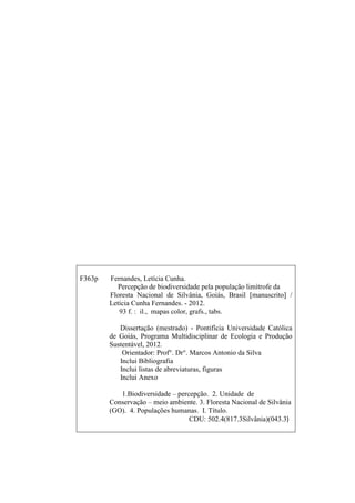 2
F363p Fernandes, Letícia Cunha.
Percepção de biodiversidade pela população limítrofe da
Floresta Nacional de Silvânia, Goiás, Brasil [manuscrito] /
Letícia Cunha Fernandes. - 2012.
93 f. : il., mapas color, grafs., tabs.
Dissertação (mestrado) - Pontifícia Universidade Católica
de Goiás, Programa Multidisciplinar de Ecologia e Produção
Sustentável, 2012.
Orientador: Prof°. Dr°. Marcos Antonio da Silva
Inclui Bibliografia
Inclui listas de abreviaturas, figuras
Inclui Anexo
1.Biodiversidade percepção. 2. Unidade de
Conservação meio ambiente. 3. Floresta Nacional de Silvânia
(GO). 4. Populações humanas. I. Título.
CDU: 502.4(817.3Silvânia)(043.3)
 