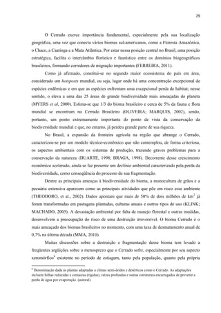 29
O Cerrado exerce importância fundamental, especialmente pela sua localização
geográfica, uma vez que conecta vários biomas sul-americanos, como a Floresta Amazônica,
o Chaco, a Caatinga e a Mata Atlântica. Por estar nessa posição central no Brasil, uma posição
estratégica, facilita o intercâmbio florístico e faunístico entre os domínios biogeográficos
brasileiros, formando corredores de migração importantes (FERREIRA, 2011).
Como já afirmado, constitui-se no segundo maior ecossistema do país em área,
considerado um hotsposts mundial, ou seja, lugar onde há uma concentração excepcional de
espécies endêmicas e em que as espécies enfrentam uma excepcional perda de habitat; nesse
sentido, o eleva a uma das 25 áreas de grande biodiversidade mais ameaçadas do planeta
(MYERS et al, 2000). Estima-se que 1/3 do bioma brasileiro e cerca de 5% da fauna e flora
mundial se encontram no Cerrado Brasileiro (OLIVEIRA; MARQUIS, 2002), sendo,
portanto, um ponto extremamente importante do ponto de vista da conservação da
biodiversidade mundial e que, no entanto, já perdeu grande parte de sua riqueza.
No Brasil, a expansão da fronteira agrícola na região que abrange o Cerrado,
caracterizou-se por um modelo técnico-econômico que não contemplou, de forma criteriosa,
os aspectos ambientais com os sistemas de produção, trazendo graves problemas para a
conservação da natureza (DUARTE, 1998; BRAGA, 1998). Decorrente desse crescimento
econômico acelerado, ainda se faz presente um declínio ambiental caracterizado pela perda da
biodiversidade, como conseqüência do processo de sua fragmentação.
Dentre as principais ameaças à biodiversidade do bioma, a monocultura de grãos e a
pecuária extensiva aparecem como as principais atividades que põe em risco esse ambiente
(THEODORO, et al., 2002). Dados apontam que mais de 50% de dois milhões de km2
já
foram transformadas em pastagens plantadas, culturas anuais e outros tipos de uso (KLINK;
MACHADO, 2005). A devastação ambiental por falta de manejo florestal e outras medidas,
desenvolvem a preocupação do risco de uma destruição irreversível. O bioma Cerrado é o
mais ameaçado dos biomas brasileiros no momento, com uma taxa de desmatamento anual de
0,7% na última década (MMA, 2010).
Muitas discussões sobre a destruição e fragmentação desse bioma tem levado a
freqüentes argüições sobre o menosprezo que o Cerrado sofre, especialmente por seu aspecto
xeromórfico8
existente no período de estiagem, tanto pela população, quanto pela própria
8
Denominação dada ás plantas adaptadas a climas semi-áridos e desérticos como o Cerrado. As adaptações
incluem folhas reduzidas e coriáceas (rígidas), raízes profundas e outras estruturais encarregadas de prevenir a
perda de água por evaporação. (autoral)
 