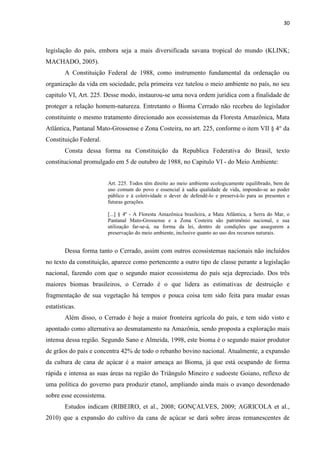 30
legislação do país, embora seja a mais diversificada savana tropical do mundo (KLINK;
MACHADO, 2005).
A Constituição Federal de 1988, como instrumento fundamental da ordenação ou
organização da vida em sociedade, pela primeira vez tutelou o meio ambiente no país, no seu
capitulo VI, Art. 225. Desse modo, instaurou-se uma nova ordem jurídica com a finalidade de
proteger a relação homem-natureza. Entretanto o Bioma Cerrado não recebeu do legislador
constituinte o mesmo tratamento direcionado aos ecossistemas da Floresta Amazônica, Mata
Atlântica, Pantanal Mato-Grossense e Zona Costeira, no art. 225, conforme o item VII § 4° da
Constituição Federal.
Consta dessa forma na Constituição da Republica Federativa do Brasil, texto
constitucional promulgado em 5 de outubro de 1988, no Capitulo VI - do Meio Ambiente:
Art. 225. Todos têm direito ao meio ambiente ecologicamente equilibrado, bem de
uso comum do povo e essencial à sadia qualidade de vida, impondo-se ao poder
público e à coletividade o dever de defendê-lo e preservá-lo para as presentes e
futuras gerações.
[...] § 4º - A Floresta Amazônica brasileira, a Mata Atlântica, a Serra do Mar, o
Pantanal Mato-Grossense e a Zona Costeira são patrimônio nacional, e sua
utilização far-se-á, na forma da lei, dentro de condições que assegurem a
preservação do meio ambiente, inclusive quanto ao uso dos recursos naturais.
Dessa forma tanto o Cerrado, assim com outros ecossistemas nacionais não incluídos
no texto da constituição, aparece como pertencente a outro tipo de classe perante a legislação
nacional, fazendo com que o segundo maior ecossistema do país seja depreciado. Dos três
maiores biomas brasileiros, o Cerrado é o que lidera as estimativas de destruição e
fragmentação de sua vegetação há tempos e pouca coisa tem sido feita para mudar essas
estatísticas.
Além disso, o Cerrado é hoje a maior fronteira agrícola do país, e tem sido visto e
apontado como alternativa ao desmatamento na Amazônia, sendo proposta a exploração mais
intensa dessa região. Segundo Sano e Almeida, 1998, este bioma é o segundo maior produtor
de grãos do país e concentra 42% de todo o rebanho bovino nacional. Atualmente, a expansão
da cultura de cana de açúcar é a maior ameaça ao Bioma, já que está ocupando de forma
rápida e intensa as suas áreas na região do Triângulo Mineiro e sudoeste Goiano, reflexo de
uma política do governo para produzir etanol, ampliando ainda mais o avanço desordenado
sobre esse ecossistema.
Estudos indicam (RIBEIRO, et al., 2008; GONÇALVES, 2009; AGRICOLA et al.,
2010) que a expansão do cultivo da cana de açúcar se dará sobre áreas remanescentes de
 