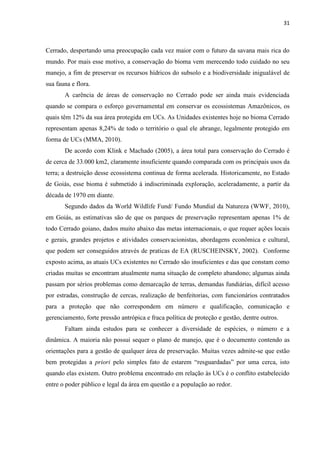 31
Cerrado, despertando uma preocupação cada vez maior com o futuro da savana mais rica do
mundo. Por mais esse motivo, a conservação do bioma vem merecendo todo cuidado no seu
manejo, a fim de preservar os recursos hídricos do subsolo e a biodiversidade inigualável de
sua fauna e flora.
A carência de áreas de conservação no Cerrado pode ser ainda mais evidenciada
quando se compara o esforço governamental em conservar os ecossistemas Amazônicos, os
quais têm 12% da sua área protegida em UCs. As Unidades existentes hoje no bioma Cerrado
representam apenas 8,24% de todo o território o qual ele abrange, legalmente protegido em
forma de UCs (MMA, 2010).
De acordo com Klink e Machado (2005), a área total para conservação do Cerrado é
de cerca de 33.000 km2, claramente insuficiente quando comparada com os principais usos da
terra; a destruição desse ecossistema continua de forma acelerada. Historicamente, no Estado
de Goiás, esse bioma é submetido à indiscriminada exploração, aceleradamente, a partir da
década de 1970 em diante.
Segundo dados da World Wildlife Fund/ Fundo Mundial da Natureza (WWF, 2010),
em Goiás, as estimativas são de que os parques de preservação representam apenas 1% de
todo Cerrado goiano, dados muito abaixo das metas internacionais, o que requer ações locais
e gerais, grandes projetos e atividades conservacionistas, abordagens econômica e cultural,
que podem ser conseguidos através de praticas de EA (RUSCHEINSKY, 2002). Conforme
exposto acima, as atuais UCs existentes no Cerrado são insuficientes e das que constam como
criadas muitas se encontram atualmente numa situação de completo abandono; algumas ainda
passam por sérios problemas como demarcação de terras, demandas fundiárias, difícil acesso
por estradas, construção de cercas, realização de benfeitorias, com funcionários contratados
para a proteção que não correspondem em número e qualificação, comunicação e
gerenciamento, forte pressão antrópica e fraca política de proteção e gestão, dentre outros.
Faltam ainda estudos para se conhecer a diversidade de espécies, o número e a
dinâmica. A maioria não possui sequer o plano de manejo, que é o documento contendo as
orientações para a gestão de qualquer área de preservação. Muitas vezes admite-se que estão
bem protegidas a priori
quando elas existem. Outro problema encontrado em relação às UCs é o conflito estabelecido
entre o poder público e legal da área em questão e a população ao redor.
 