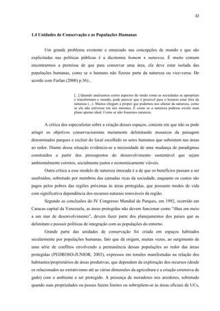32
1.4 Unidades de Conservação e as Populações Humanas
Um grande problema existente e enraizado nas concepções de mundo e que são
explicitadas nas políticas públicas é a dicotomia homem x natureza. É muito comum
encontrarmos a premissa de que para conservar uma área, ela deve estar isolada das
populações humanas, como se o humano não fizesse parte da natureza ou vice-versa. De
acordo com Furlan (2000) p.36):,
[...] Quando analisamos certos aspectos do modo como as sociedades se apropriam
e transformam o mundo, pode parecer que é possível para o homem estar fora da
natureza (...). Muitos chegam a propor que podemos nos afastar da natureza, como
se ela não estivesse em nós mesmos. É como se a natureza pudesse existir num
plano apenas ideal. Como se não fossemos natureza.
A crítica dos especialistas sobre a criação desses espaços, consiste em que não se pode
atingir os objetivos conservacionistas meramente delimitando mosaicos da paisagem
denominados parques e excluir do local escolhido os seres humanos que subsistem nas áreas
ao redor. Diante dessa situação evidencia-se a necessidade de uma mudança de paradigmas
construídos a partir dos pressupostos do desenvolvimento sustentável que sejam
ambientalmente corretos, socialmente justos e economicamente viáveis.
Outra crítica a esse modelo de natureza intocada é a de que os benefícios passam a ser
usufruídos, sobretudo por membros das camadas ricas da sociedade, enquanto os custos são
pagos pelos pobres das regiões próximas às áreas protegidas, que possuem modos de vida
com significativa dependência dos recursos naturais renováveis da região.
Segundo as conclusões do IV Congresso Mundial de Parques, em 1992, ocorrido em
Caracas capital da Venezuela, as área
delimitam e possuir políticas de integração com as populações do entorno.
Grande parte das unidades de conservação foi criada em espaços habitados
secularmente por populações humanas, fato que dá origem, muitas vezes, ao surgimento de
uma série de conflitos envolvendo a permanência dessas populações ao redor das áreas
protegidas (PEDROSO-JUNIOR, 2003), expressos em tensões manifestadas na relação dos
habitantes/proprietários de áreas produtivas, que dependem da exploração dos recursos (desde
os relacionados ao extrativismo até as várias dimensões da agricultura e a criação extensiva de
gado) com o ambiente a ser protegido. A presença de moradores nos arredores, sobretudo
quando suas propriedades ou posses fazem limites ou sobrepõem-se às áreas oficiais de UCs,
 