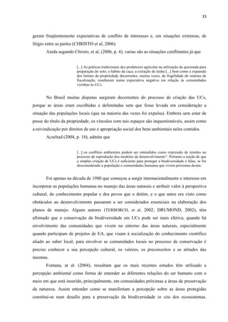 33
geram freqüentemente expectativas de conflito de interesses e, em situações extremas, de
litígio entre as partes (CHRISTO et al, 2006).
Ainda segundo Christo, et al, (2006, p. 4), varias são as situações conflitantes já que
[...] As práticas tradicionais dos produtores agrícolas na utilização da queimada para
preparação do solo; o hábito da caça; a extração de lenha [...] bem como a expansão
dos limites de propriedade decorrentes, muitas vezes, da fragilidade do sistema de
fiscalização, resultaram numa expectativa negativa em relação às comunidades
vizinhas às UCs.
No Brasil muitas disputas surgiram decorrentes do processo de criação das UCs,
porque as áreas eram escolhidas e delimitadas sem que fosse levada em consideração a
situação das populações locais (que na maioria das vezes foi expulsa). Embora sem estar de
posse do título da propriedade, os vínculos com tais espaços são inquestionáveis, assim como
a reivindicação por direitos de uso e apropriação social dos bens ambientais neles contidos.
Acselrad (2004, p. 18), admite que
[...] os conflitos ambientais podem ser entendidos como expressão de tensões no
processo
a simples criação de UCs é suficiente para proteger a biodiversidade é falsa, se for
desconsiderado a população e comunidades humanas que vivem próximas destas.
Foi apenas na década de 1980 que começou a surgir internacionalmente o interesse em
incorporar as populações humanas no manejo das áreas naturais e atribuir valor à perspectiva
cultural, do conhecimento popular e dos povos que o detém, e o que antes era visto como
obstáculos ao desenvolvimento passaram a ser considerados essenciais na elaboração dos
planos de manejo. Alguns autores (TERBORCH, et al, 2002; DRUMOND, 2002), têm
afirmado que a conservação da biodiversidade em UCs pode ser mais efetiva, quando há
envolvimento das comunidades que vivem no entorno das áreas naturais, especialmente
quando participam de projetos de EA, que visam à socialização do conhecimento científico
aliado ao saber local; para envolver as comunidades locais no processo de conservação é
preciso conhecer a sua percepção cultural, os valores, os preconceitos e as atitudes das
mesmas.
Fontana, at al. (2004), ressaltam que os mais recentes estudos têm utilizado a
percepção ambiental como forma de entender as diferentes relações do ser humano com o
meio em que está inserido, principalmente, em comunidades próximas a áreas de preservação
da natureza. Assim entender como se manifestam a percepção sobre as áreas protegidas
constitui-se num desafio para a preservação da biodiversidade in situ dos ecossistemas.
 