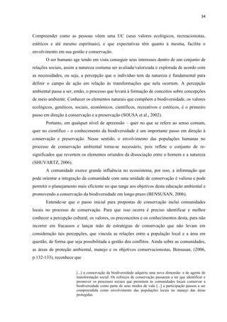 34
Compreender como as pessoas vêem uma UC (seus valores ecológicos, recreacionistas,
estéticos e até mesmo espirituais), e que expectativas têm quanto à mesma, facilita o
envolvimento em sua gestão e conservação.
O ser humano age tendo em vista conseguir seus interesses dentro de um conjunto de
relações sociais, assim a natureza costuma ser avaliada/valorizada e explorada de acordo com
as necessidades, ou seja, a percepção que o indivíduo tem da natureza é fundamental para
definir o campo de ação em relação às transformações que nela ocorrem. A percepção
ambiental passa a ser, então, o processo que levará à formação de conceitos sobre concepções
de meio ambiente. Conhecer os elementos naturais que compõem a biodiversidade, os valores
ecológicos, genéticos, sociais, econômicos, científicos, recreativos e estéticos, é o primeiro
passo em direção à conservação e a preservação (SOUSA et al., 2002).
Portanto, em qualquer nível de apreensão quer no que se refere ao senso comum,
quer no científico - o conhecimento da biodiversidade é um importante passo em direção à
conservação e preservação. Nesse sentido, o envolvimento das populações humanas no
processo de conservação ambiental torna-se necessário, pois reflete o conjunto de re-
significados que revertem os elementos oriundos da dissociação entre o homem e a natureza
(SHUVARTZ, 2006).
A comunidade exerce grande influência no ecossistema, por isso, a informação que
pode orientar a integração da comunidade com uma unidade de conservação é valiosa e pode
permitir o planejamento mais eficiente no que tange aos objetivos desta educação ambiental e
promovendo a conservação da biodiversidade em longo prazo (BENSUSAN, 2006).
Entende-se que o passo inicial para propostas de conservação inclui comunidades
locais no processo de conservação. Para que isso ocorra é preciso identificar e melhor
conhecer a percepção cultural, os valores, os preconceitos e os conhecimentos desta, para não
incorrer em fracassos e lançar mão de estratégias de conservação que não levam em
consideração tais percepções, que vincula as relações entre a população local e a área em
questão, de forma que seja possibilitada a gestão dos conflitos. Ainda sobre as comunidades,
as áreas de proteção ambiental, manejo e os objetivos conservacionistas, Bensusan, (2006,
p.132-133), reconhece que
[...] a conservação da biodiversidade adquiriu uma nova dimensão: a de agente de
transformação social. Os esforços de conservação passaram a ter que identificar e
promover os processos sociais que permitem às comunidades locais conservar a
biodiversidade como parte de seus modos de vida [...] a participação passou a ser
compreendida como envolvimento das populações locais no manejo das áreas
protegidas.
 