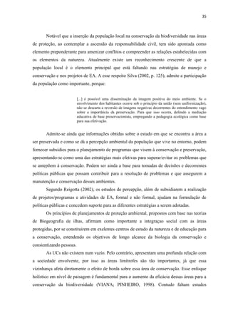 35
Notável que a inserção da população local na conservação da biodiversidade nas áreas
de proteção, ao contemplar a ascensão da responsabilidade civil, tem sido apontada como
elemento preponderante para amenizar conflitos e compreender as relações estabelecidas com
os elementos da natureza. Atualmente existe um reconhecimento crescente de que a
população local é o elemento principal que está faltando nas estratégias de manejo e
conservação e nos projetos de EA. A esse respeito Silva (2002, p. 125), admite a participação
da população como importante, porque:
[...] é possível uma disseminação da imagem positiva do meio ambiente. Se o
envolvimento dos habitantes ocorre sob o princípio da união (sem uniformização),
não se descarta a reversão de imagens negativas decorrentes do entendimento vago
sobre a importância da preservação. Para que isso ocorra, defendo a mediação
educativa de base preservacionista, empregando a pedagogia ecológica como base
para sua efetivação.
Admite-se ainda que informações obtidas sobre o estado em que se encontra a área a
ser preservada e como se dá a percepção ambiental da população que vive no entorno, podem
fornecer subsídios para o planejamento de programas que visem à conservação e preservação,
apresentando-se como uma das estratégias mais efetivas para superar/evitar os problemas que
se antepõem à conservação. Podem ser ainda a base para tomadas de decisões e decorrentes
políticas públicas que possam contribuir para a resolução de problemas e que assegurem a
manutenção e conservação desses ambientes.
Segundo Reigotta (2002), os estudos de percepção, além de subsidiarem a realização
de projetos/programas e atividades de EA, formal e não formal, ajudam na formulação de
políticas públicas e concedem suporte para as diferentes estratégias a serem adotadas.
Os princípios de planejamentos de proteção ambiental, propostos com base nas teorias
de Biogeografia de ilhas, afirmam como importante a integraçao social com as áreas
protegidas, por se constituirem em exelentes centros de estudo da natureza e de educação para
a conservação, estendendo os objetivos de longo alcance da biologia da conservação e
consientizando pessoas.
As UCs não existem num vazio. Pelo contrário, apresentam uma profunda relação com
a sociedade envolvente, por isso as áreas limítrofes são tão importantes, já que essa
vizinhança afeta diretamente o efeito de borda sobre essa área de conservação. Esse enfoque
holístico em nível de paisagem é fundamental para o aumento da eficácia dessas áreas para a
conservação da biodiversidade (VIANA; PINHEIRO, 1998). Contudo faltam estudos
 